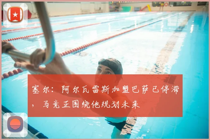 塞尔：阿尔瓦雷斯加盟巴萨已停滞，马竞正围绕他规划未来
