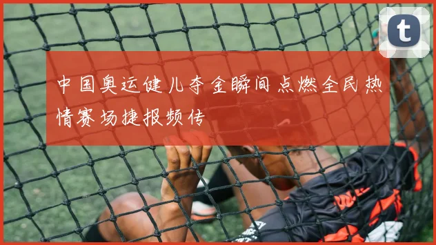 中国奥运健儿夺金瞬间点燃全民热情赛场捷报频传