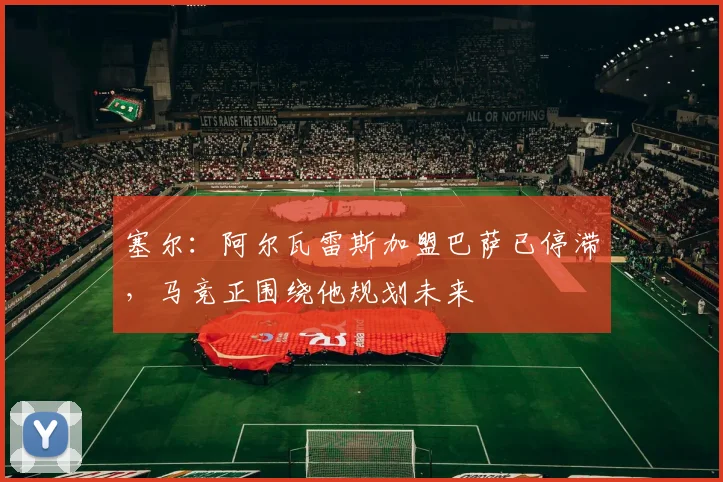 塞尔：阿尔瓦雷斯加盟巴萨已停滞，马竞正围绕他规划未来