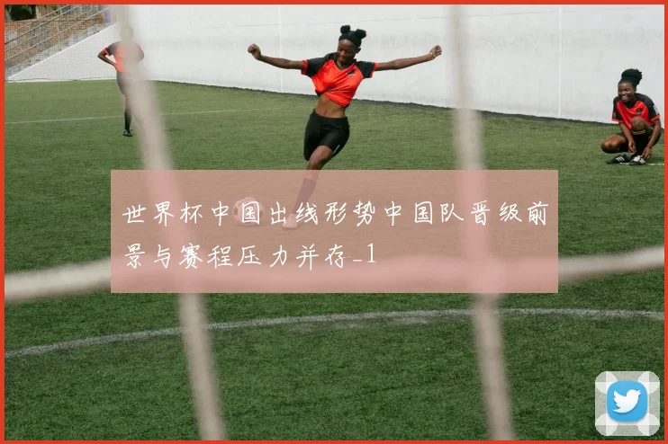 世界杯中国出线形势中国队晋级前景与赛程压力并存_1