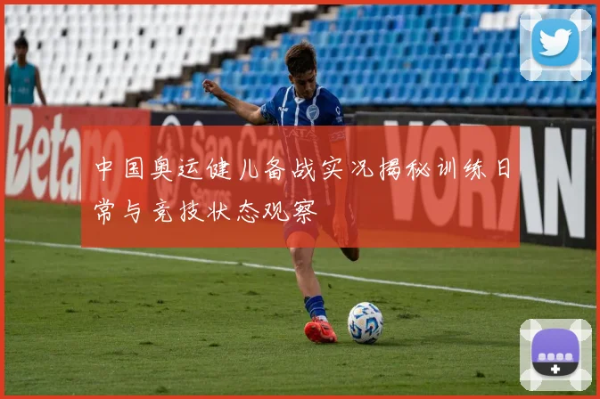 中国奥运健儿备战实况揭秘训练日常与竞技状态观察