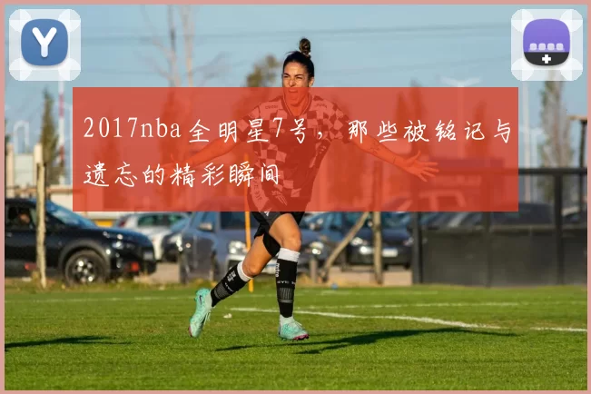 2017nba全明星7号，那些被铭记与遗忘的精彩瞬间