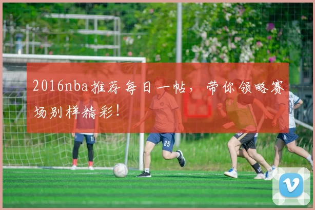 2016nba推荐每日一帖，带你领略赛场别样精彩！