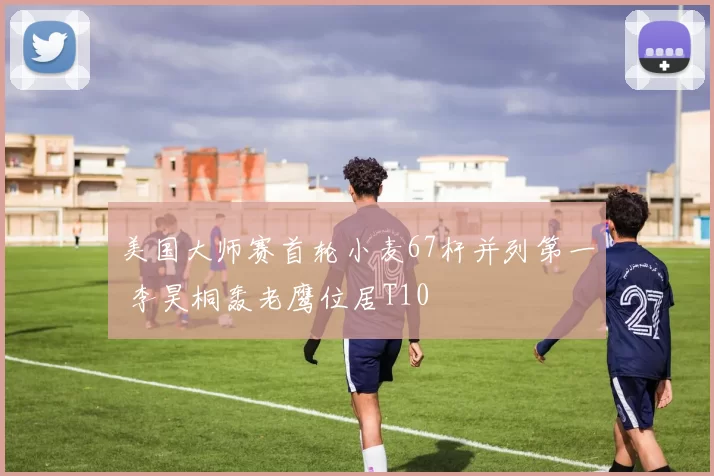 美国大师赛首轮小麦67杆并列第一 李昊桐轰老鹰位居T10