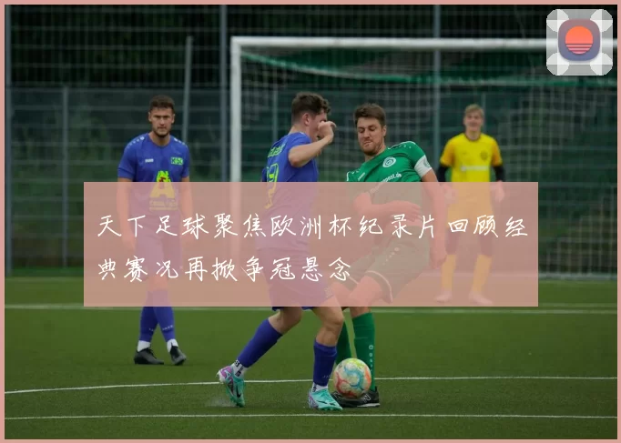 天下足球聚焦欧洲杯纪录片回顾经典赛况再掀争冠悬念