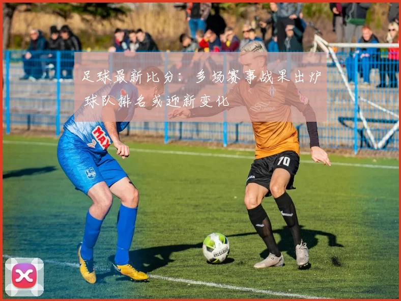 足球最新比分：多场赛事战果出炉 球队排名或迎新变化