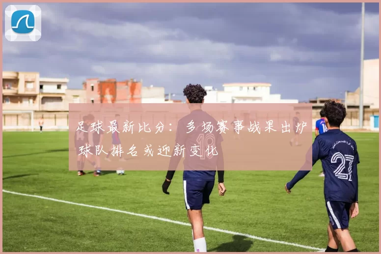 足球最新比分：多场赛事战果出炉 球队排名或迎新变化