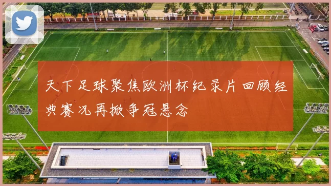 天下足球聚焦欧洲杯纪录片回顾经典赛况再掀争冠悬念