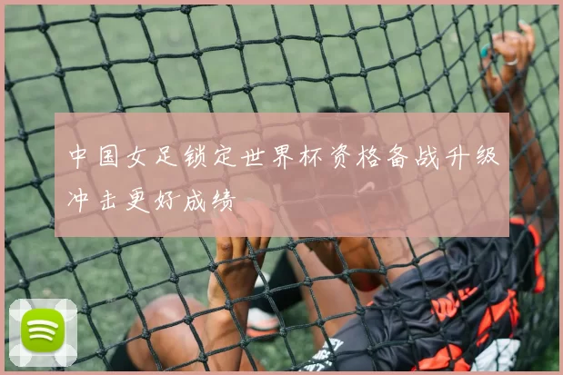 中国女足锁定世界杯资格备战升级冲击更好成绩