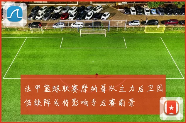 法甲篮球联赛摩纳哥队主力后卫因伤缺阵或将影响季后赛前景