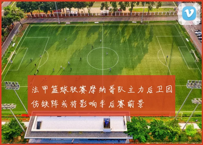 法甲篮球联赛摩纳哥队主力后卫因伤缺阵或将影响季后赛前景